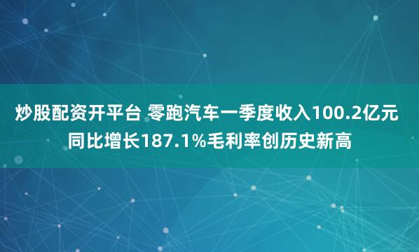 炒股配资开平台 零跑汽车一季度收入100.2亿元 同比增长187.1%毛利率创历史新高