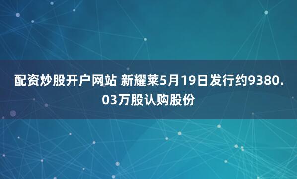 配资炒股开户网站 新耀莱5月19日发行约9380.03万股认购股份