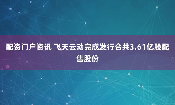 配资门户资讯 飞天云动完成发行合共3.61亿股配售股份