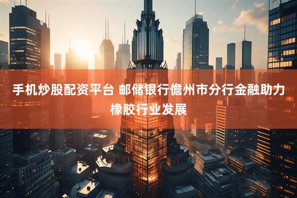 手机炒股配资平台 邮储银行儋州市分行金融助力橡胶行业发展
