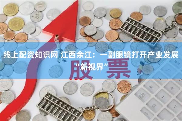 线上配资知识网 江西余江：一副眼镜打开产业发展“新视界”