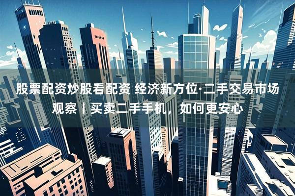 股票配资炒股看配资 经济新方位·二手交易市场观察丨买卖二手手机，如何更安心