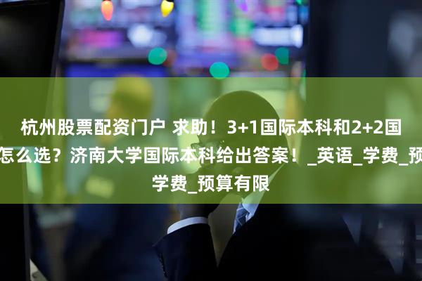杭州股票配资门户 求助！3+1国际本科和2+2国际本科怎么选？济南大学国际本科给出答案！_英语_学费_预算有限