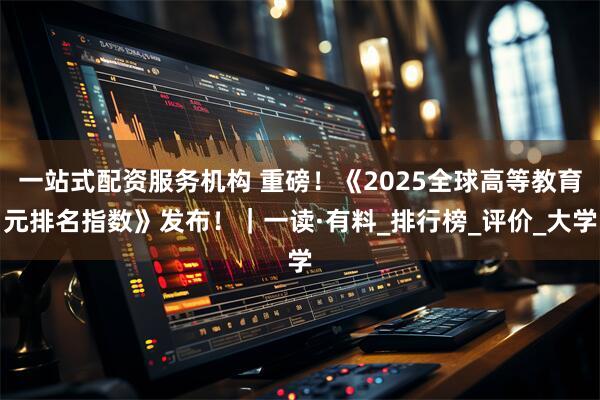 一站式配资服务机构 重磅！《2025全球高等教育元排名指数》发布！｜一读·有料_排行榜_评价_大学