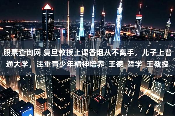 股票查询网 复旦教授上课香烟从不离手，儿子上普通大学，注重青少年精神培养_王德_哲学_王教授