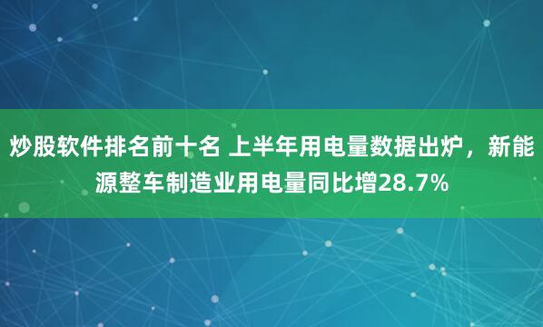 炒股软件排名前十名 上半年用电量数据出炉，新能源整车制造业用电量同比增28.7%