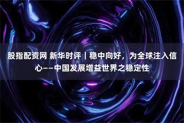 股指配资网 新华时评｜稳中向好，为全球注入信心——中国发展增益世界之稳定性