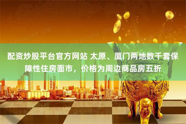 配资炒股平台官方网站 太原、厦门两地数千套保障性住房面市，价格为周边商品房五折