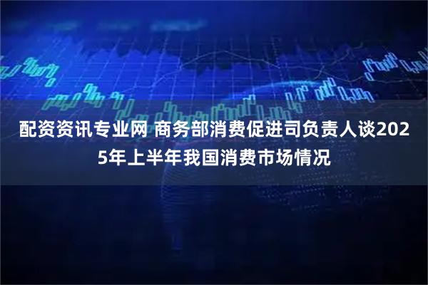 配资资讯专业网 商务部消费促进司负责人谈2025年上半年我国消费市场情况