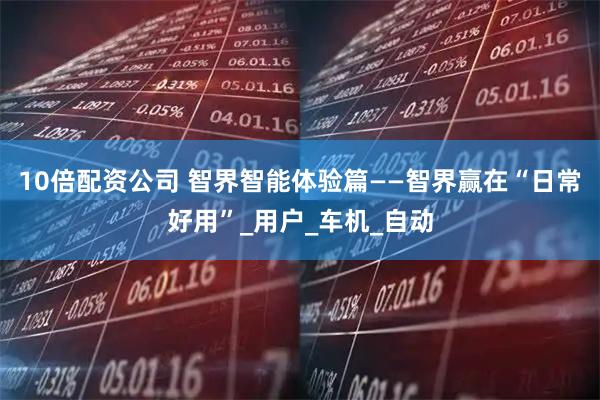 10倍配资公司 智界智能体验篇——智界赢在“日常好用”_用户_车机_自动