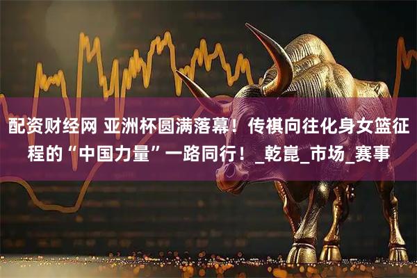 配资财经网 亚洲杯圆满落幕！传祺向往化身女篮征程的“中国力量”一路同行！_乾崑_市场_赛事