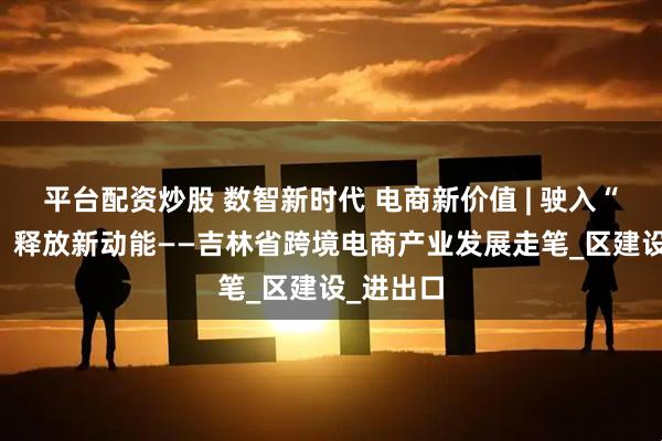 平台配资炒股 数智新时代 电商新价值 | 驶入“快车道” 释放新动能——吉林省跨境电商产业发展走笔_区建设_进出口