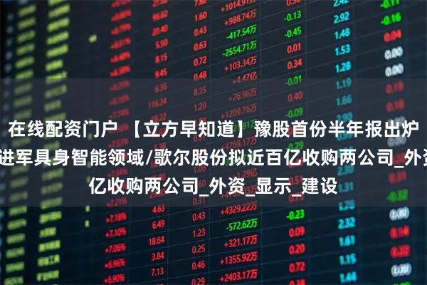 在线配资门户 【立方早知道】豫股首份半年报出炉/AI巨头计划进军具身智能领域/歌尔股份拟近百亿收购两公司_外资_显示_建设