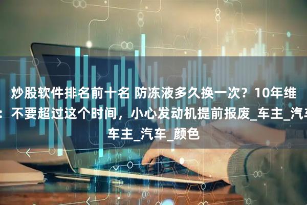 炒股软件排名前十名 防冻液多久换一次？10年维修师傅：不要超过这个时间，小心发动机提前报废_车主_汽车_颜色