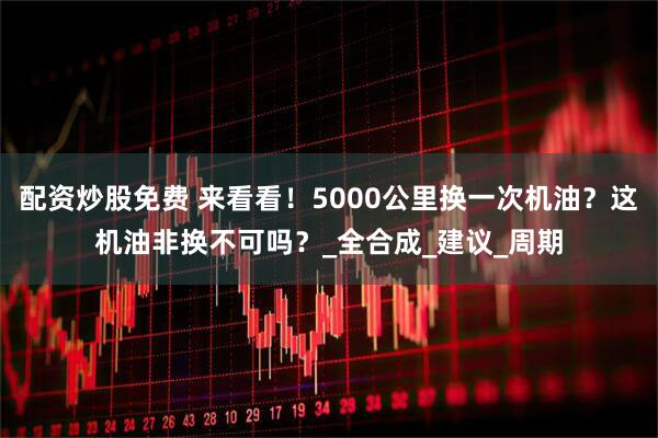 配资炒股免费 来看看！5000公里换一次机油？这机油非换不可吗？_全合成_建议_周期