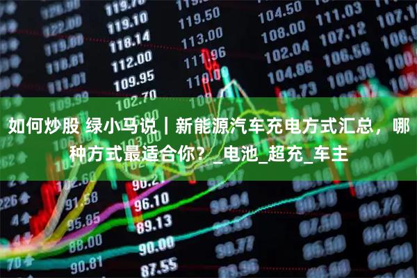 如何炒股 绿小马说｜新能源汽车充电方式汇总，哪种方式最适合你？_电池_超充_车主