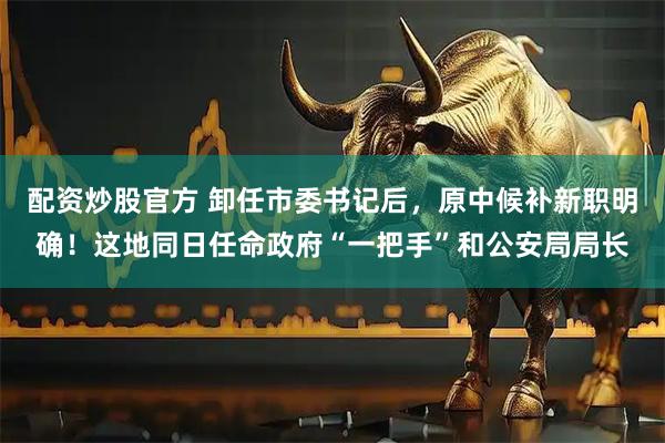 配资炒股官方 卸任市委书记后，原中候补新职明确！这地同日任命政府“一把手”和公安局局长