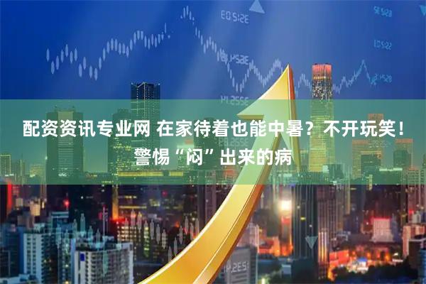 配资资讯专业网 在家待着也能中暑？不开玩笑！警惕“闷”出来的病