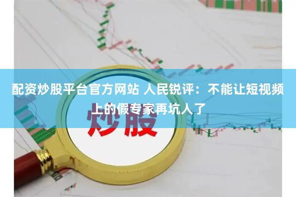 配资炒股平台官方网站 人民锐评：不能让短视频上的假专家再坑人了