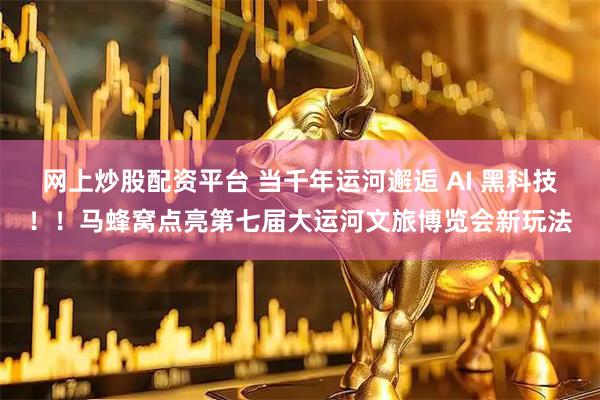 网上炒股配资平台 当千年运河邂逅 AI 黑科技！！马蜂窝点亮第七届大运河文旅博览会新玩法