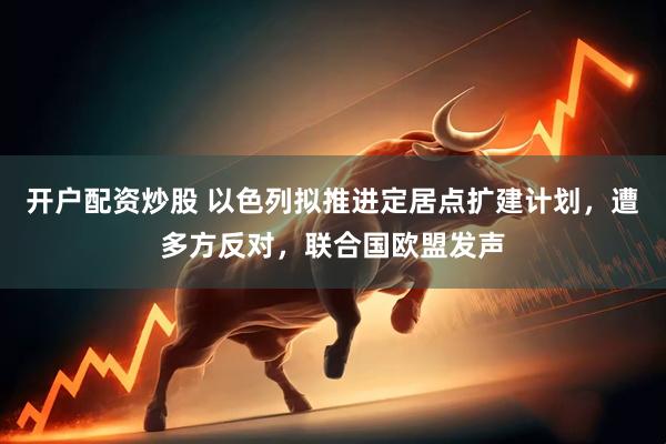 开户配资炒股 以色列拟推进定居点扩建计划，遭多方反对，联合国欧盟发声