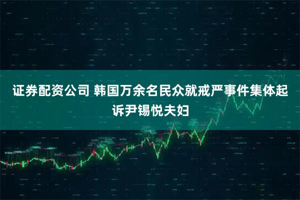 证券配资公司 韩国万余名民众就戒严事件集体起诉尹锡悦夫妇