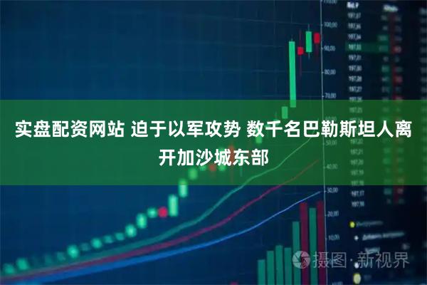 实盘配资网站 迫于以军攻势 数千名巴勒斯坦人离开加沙城东部