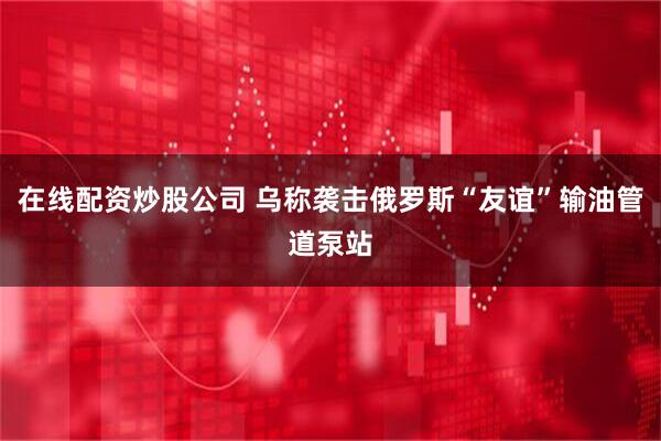 在线配资炒股公司 乌称袭击俄罗斯“友谊”输油管道泵站