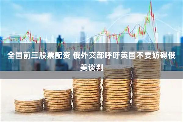 全国前三股票配资 俄外交部呼吁英国不要妨碍俄美谈判