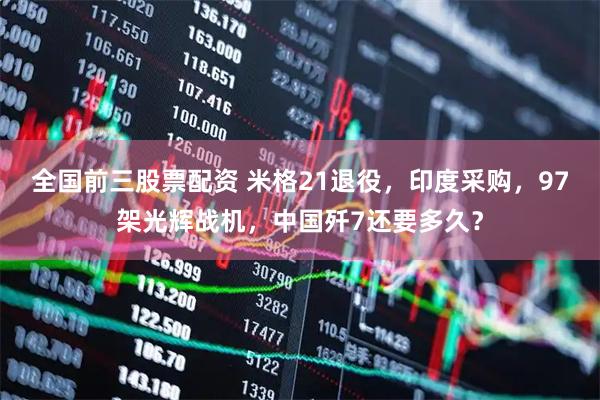 全国前三股票配资 米格21退役，印度采购，97架光辉战机，中国歼7还要多久？