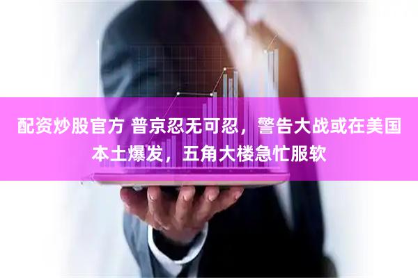 配资炒股官方 普京忍无可忍，警告大战或在美国本土爆发，五角大楼急忙服软