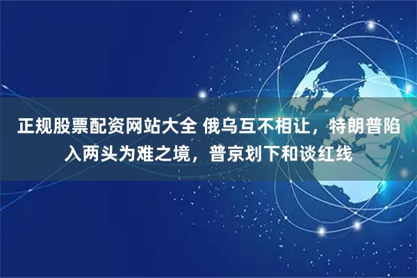 正规股票配资网站大全 俄乌互不相让，特朗普陷入两头为难之境，普京划下和谈红线