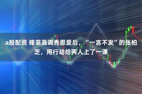 a股配资 锋菲高调秀恩爱后，“一言不发”的张柏芝，用行动给两人上了一课